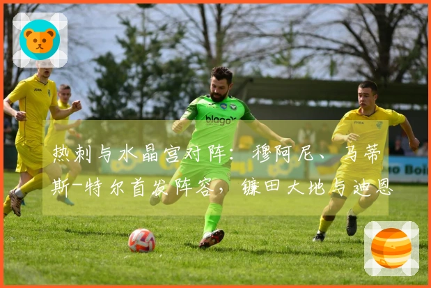 热刺与水晶宫对阵：穆阿尼、马蒂斯-特尔首发阵容，镰田大地与迪恩-亨德森参赛