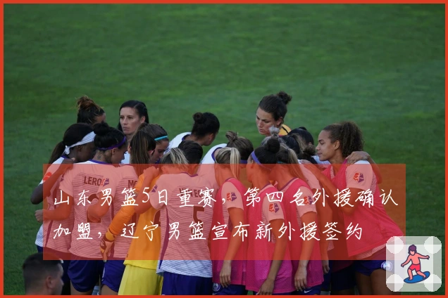 山东男篮5日重赛，第四名外援确认加盟，辽宁男篮宣布新外援签约