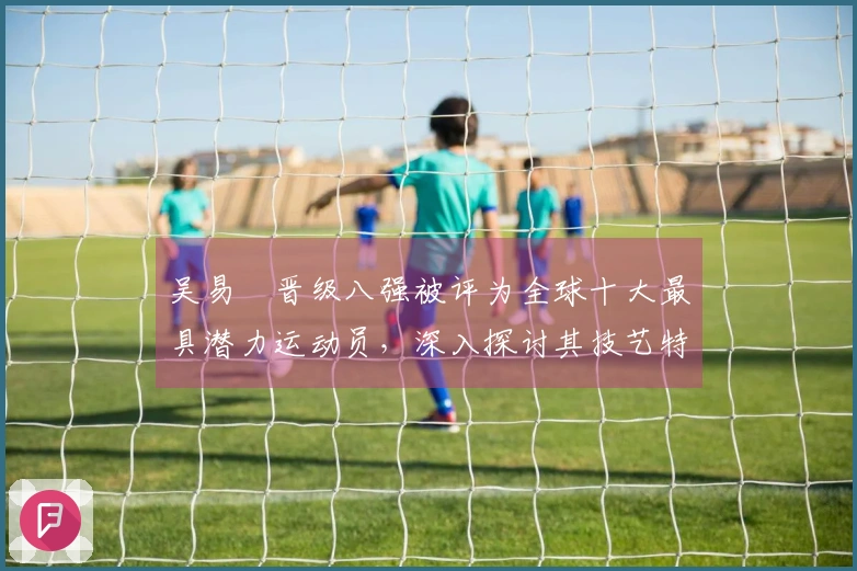 吴易昺晋级八强被评为全球十大最具潜力运动员，深入探讨其技艺特点