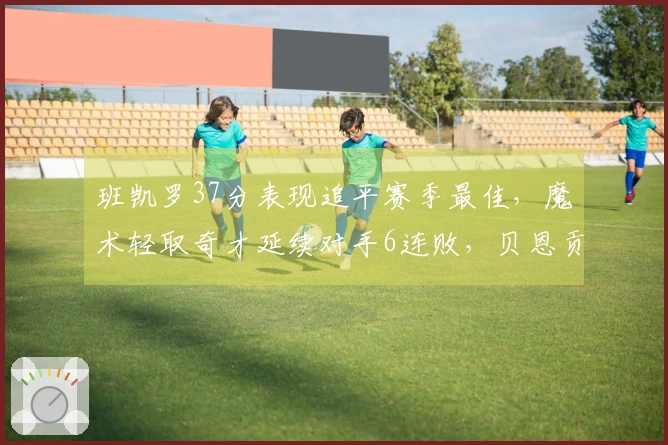 班凯罗37分表现追平赛季最佳，魔术轻取奇才延续对手6连败，贝恩贡献25分