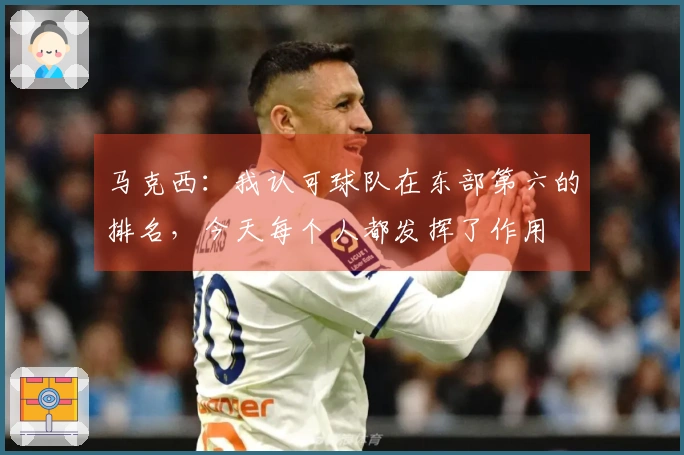 马克西：我认可球队在东部第六的排名，今天每个人都发挥了作用
