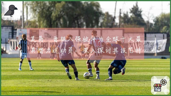 吴易昺晋级八强被评为全球十大最具潜力运动员，深入探讨其技艺特点
