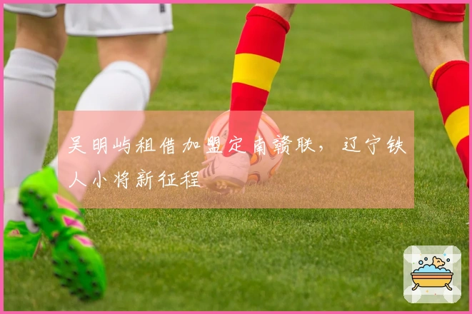 吴明屿租借加盟定南赣联，辽宁铁人小将新征程