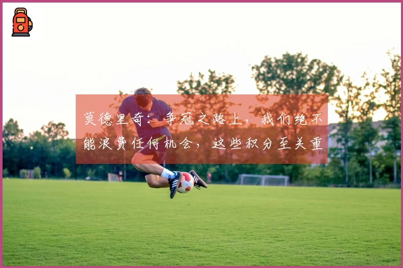 莫德里奇：争冠之路上，我们绝不能浪费任何机会，这些积分至关重要。