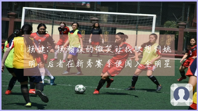 杨健：杨瀚森的微笑让我联想到姚明，后者在新秀赛季便闯入全明星大赛