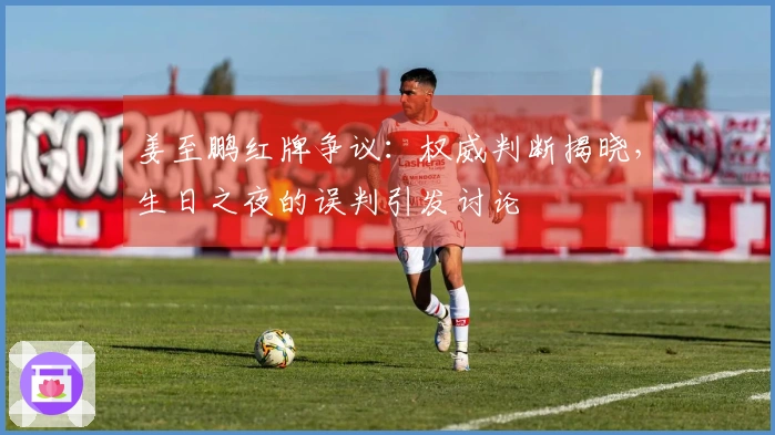 姜至鹏红牌争议：权威判断揭晓，生日之夜的误判引发讨论
