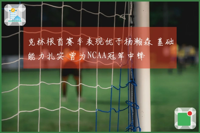 克林根首赛季表现优于杨瀚森 基础能力扎实 曾为NCAA冠军中锋