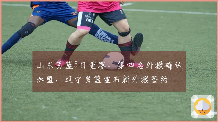 山东男篮5日重赛，第四名外援确认加盟，辽宁男篮宣布新外援签约