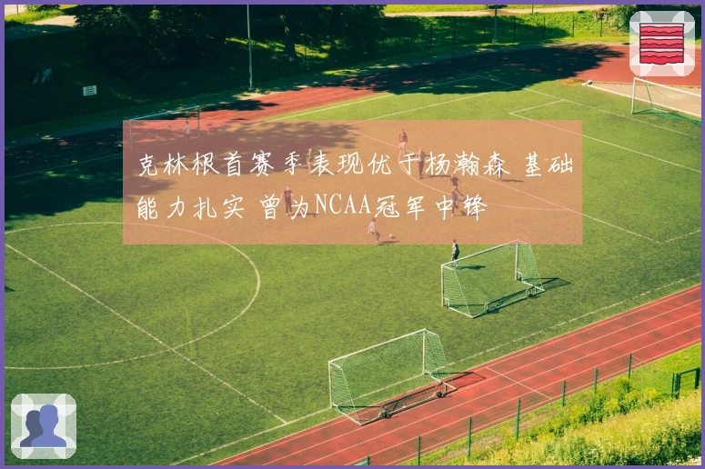 克林根首赛季表现优于杨瀚森 基础能力扎实 曾为NCAA冠军中锋