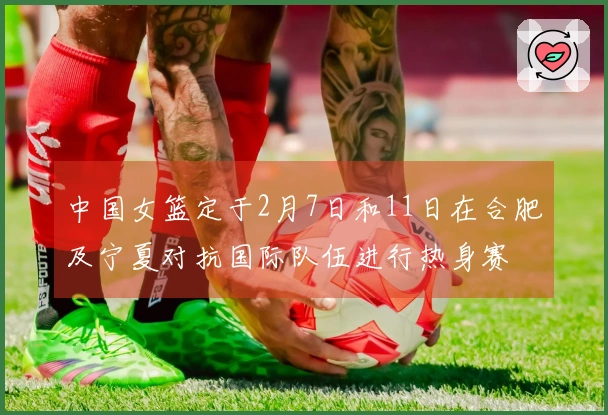 中国女篮定于2月7日和11日在合肥及宁夏对抗国际队伍进行热身赛