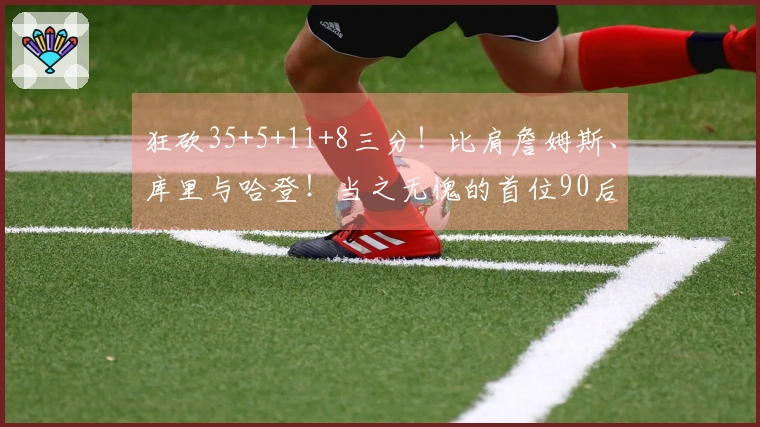 狂砍35+5+11+8三分！比肩詹姆斯、库里与哈登！当之无愧的首位90后全明星