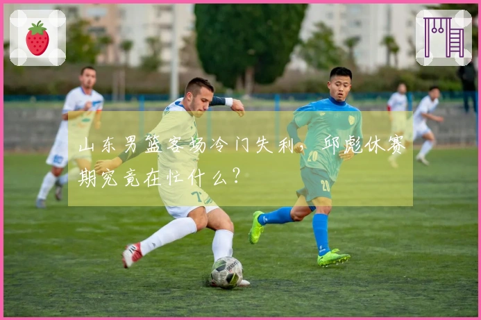 山东男篮客场冷门失利，邱彪休赛期究竟在忙什么？